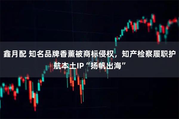 鑫月配 知名品牌香薰被商标侵权，知产检察履职护航本土IP“扬帆出海”