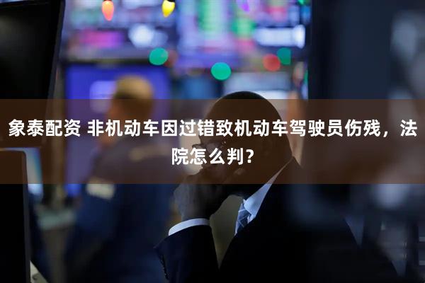 象泰配资 非机动车因过错致机动车驾驶员伤残，法院怎么判？