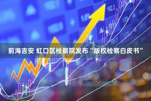 前海吉安 虹口区检察院发布“版权检察白皮书”